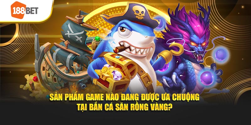Sản phẩm game nào đang được ưu chuộng tại game bắn cá săn rồng vàng tại 188bet